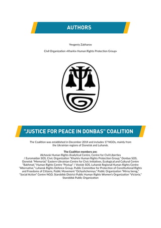 "JUSTICE FOR PEACE IN DONBAS" COALITION
Yevgeniy Zakharov
Civil Organization «Kharkiv Human Rights Protection Group»
AUTHORS
The Coalition was established in December 2014 and includes 17 NGOs, mainly from
the Ukrainian regions of Donetsk and Luhansk.
The Coalition members are:
Alchevsk Human Rights Analytical Centre, Centre for Civil Liberties
/ Euromaidan SOS, Civic Organization “Kharkiv Human Rights Protection Group,” Donbas SOS,
Donetsk "Memorial," Eastern-Ukrainian Centre for Civic Initiatives, Ecological and Cultural Centre
“Bakhmat,” Human Rights Centre “Postup” / Vostok SOS, Luhansk Regional Human Rights Centre
“Alternative,” Luhansk Rights Defence Group, Public Committee for Protection of Constitutional Rights
and Freedoms of Citizens, Public Movement “Ochyshchennya,” Public Organization “Mirny bereg,”
“Social Action” Centre NGO, Starobilsk District Public Human Rights Women’s Organization “Victoria,”
Starobilsk Public Organization
 