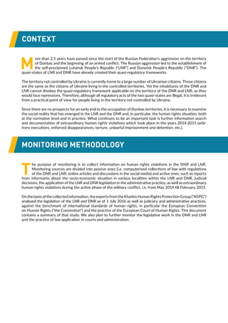 CONTEXT
M
ore than 2.5 years have passed since the start of the Russian Federation’s aggression on the territory
of Donbas and the beginning of an armed conflict. The Russian aggression led to the establishment of
the self-proclaimed Luhansk People’s Republic (“LNR”) and Donetsk People’s Republic (“DNR”). The
quasi-states of LNR and DNR have already created their quasi-regulatory frameworks.
The territory not controlled by Ukraine is currently home to a large number of Ukrainian citizens. Those citizens
are the same as the citizens of Ukraine living in the controlled territories. Yet the inhabitants of the DNR and
LNR cannot disobey the quasi-regulatory framework applicable on the territory of the DNR and LNR, as they
would face repressions. Therefore, although all regulatory acts of the two quasi-states are illegal, it is irrelevant
from a practical point of view for people living in the territory not controlled by Ukraine.
Since there are no prospects for an early end to the occupation of Donbas territories, it is necessary to examine
the social reality that has emerged in the LNR and the DNR and, in particular, the human rights situation, both
at the normative level and in practice. What continues to be an important task is further information search
and documentation of extraordinary human rights violations which took place in the years 2014-2015 (arbi-
trary executions, enforced disappearances, torture, unlawful imprisonment and detention, etc.).
MONITORING METHODOLOGY
T
he purpose of monitoring is to collect information on human rights violations in the DNR and LNR.
Monitoring sources are divided into passive ones (i.e. computerised collections of law with regulations
of the DNR and LNR, online articles and discussions in the social media) and active ones, such as reports
from informants about the socio-economic situation in various localities within the LNR and DNR, judicial
decisions, the application of the LNR and DNR legislation in the administrative practice, as well as extraordinary
human rights violations during the active phase of the military conflict, i.e. from May 2014 till February 2015.
Onthebasisofthecollectedinformation,theexpertsfromtheKharkivHumanRightsProtectionGroup(“KhPG”)
analysed the legislation of the LNR and DNR as of 1 July 2016 as well as judiciary and administrative practices,
against the benchmark of international standards of human rights, in particular the European Convention
on Human Rights (“the Convention”) and the practice of the European Court of Human Rights. This document
contains a summary of that study. We also plan to further monitor the legislative work in the DNR and LNR
and the practice of law application in courts and administration.
 