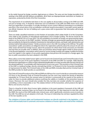 to the media financed by foreign countries, legal persons or citizens. The same acts ban foreign journalists from
working in the DNR and LNR without accreditation. All of them are disproportionate restrictions on freedom of
expression, protected by Article 10 of the Convention.
The requirement of accreditation laid down in the acts applies to all journalists coming to the DNR and LNR,
not just to foreign ones. It should be noted that such accreditation in the LNR and DNR means much more
than just registration of journalists: it actually introduces access control. Without presenting an accreditation
pass (this is the actual name of the accreditation certificate issued to journalists), a journalist cannot speak to
any official. However, the fact of holding such a pass comes with no guarantee that information will actually
be provided.
There are similar unjustified restrictions on the freedom of association which violate Article 11 of the Convention.
They relate to the activities of international organisations and to foreign funding. The decree issued by the
Head of the DNR № 231 of 2 June 2015 "On the prohibition of activities of foreign non-governmental organ-
isations on the territory of the DNR" prohibits “activities of foreign non-governmental organisations that have not
been accredited by the Special Accreditation Commission for international missions, and heads, staff, administrative and
technical staff of international missions.” Similar provisions exist in the LNR. According to the LNR law "On public
associations", public associations are obliged to inform the registration authority about the amount of cash and
other assets derived from foreign sources, about the purposes for which these funds and assets are intended
and how they are actually used. In addition, there are provisions about foreign agents similar to those present
in the Russian legislation: associations which intend to receive foreign funding and engage in political activities
must first register in the register of non-profit organisations that perform the function of a foreign agent. No
law on public associations has been adopted in the DNR.
Many odious norms that violate human rights can be found in the Criminal Code and Criminal Procedure Code,
both of which are part of the quasi-regulatory framework of the DNR and LNR. For example, “wilful refusal by
theheadofanorganisationoracitizentorepaysubstantialpayabledebtsortorepaysecuritiesaftertheentryintoforceof
the relevant judicial act” is punishable with imprisonment of up to two years. This provision of the Criminal Code
of the LNR is a medieval vestige, directly contradicting Article 1 of Protocol 4 to the Convention (prohibition
of imprisonment for debt). The Criminal Codes of the LNR and DNR criminalise libel and the Criminal Code of
the DNR provides for death penalty as a punishment.
The Code of Criminal Procedure of the LNR and DNR sets 48 hours for a court to decide on a preventive measure
(72 hours in the Ukrainian Code of Criminal Procedure), but the court may extend the period of detention
repeatedly for 72 hours (from the moment when its decision is announced) at the request of the parties in
order for them to provide additional evidence justifying the validity or invalidity of the preventive measure
chosen. Moreover, the court should only consider the risks, but does not consider whether the suspicion of
committing a crime is reasonable or not. This violates Article 5 of the Convention, which protects the right to
liberty and security of person.
There is a long list of other direct human rights violations in the quasi-regulatory framework of the LNR and
DNR. In particular, numerous flaws can be found in the electoral law. It is also important to note that, unlike
the DNR, the courts of the LNR handle only criminal cases, which significantly constrains access to justice in
the LNR. The LNR has not yet adopted a Civil code. The issue of citizenships has not been regulated by either
of the two republics so far.
The violations of human rights and fundamental freedoms are directly enshrined in the legislation, a fact
which will inevitably lead to systematic and massive violations of human rights and entail further violations.
 