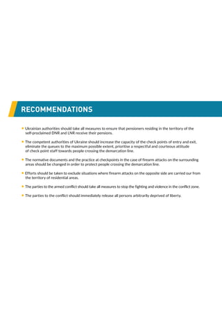 RECOMMENDATIONS
• Ukrainian authorities should take all measures to ensure that pensioners residing in the territory of the
self-proclaimed DNR and LNR receive their pensions.
• The competent authorities of Ukraine should increase the capacity of the check points of entry and exit,
eliminate the queues to the maximum possible extent, prioritise a respectful and courteous attitude
of check point staff towards people crossing the demarcation line.
• The normative documents and the practice at checkpoints in the case of firearm attacks on the surrounding
areas should be changed in order to protect people crossing the demarcation line.
• Efforts should be taken to exclude situations where firearm attacks on the opposite side are carried our from
the territory of residential areas.
• The parties to the armed conflict should take all measures to stop the fighting and violence in the conflict zone.
• The parties to the conflict should immediately release all persons arbitrarily deprived of liberty.
 