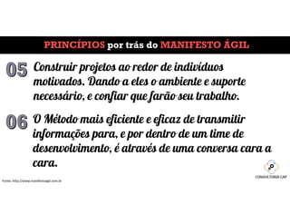 PRINCÍPIOS por trás do MANIFESTO ÁGIL
Fonte: http://www.manifestoagil.com.br
Construir projetos ao redor de indivíduos
motivados. Dando a eles o ambiente e suporte
necessário, e confiar que farão seu trabalho.
O Método mais eficiente e eficaz de transmitir
informações para, e por dentro de um time de
desenvolvimento, é através de uma conversa cara a
cara.
 