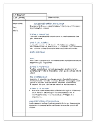 Exposiciones
Java
Etapas
QUE ES UN SISTEMA DE INFORMACION
Es un conjuntode elementosorientadosal tratamientode información
organizaday listapara uso
SISTEMA DE INFORMCION
Son datos que interactúanentre si conun fincomúny tambiénsirve
para administrar
CICLO DE VIDA DE SISTEAS
Aunque los sistemas de información informáticos son un tipo de
sistema de información, las etapas de su ciclo de vida tienen pertinencia
para cualquier innovación en materia de gestión de la información
DISEÑODE SISTEMAS
P.O.O
Habla sobre laprogramaciónorientadaa objetosaquíse dieronlostipos
de personasy susocupaciones.
ESTUDIO DE FACTIBILIDAD
Realizar un estudio de mercado que ayudará a determinar el
tamaño del proyecto, la ubicación de este y qué tecnología deberá
utilizar
TIPODE METODOLOGIA
La gestión de proyectos necesita apoyarse en el uso de técnicas para
minimizar errores y aumentar su eficacia. Entre las metodologías para la
gestión de proyectos más comúnmente empleadas se encuentran:
el Diagrama de Gantt, Pert/CPM y el Método de la Cadena Crítica.
PLANIFICACION SISTEMAS
• El Plande Sistemasde Informacióntienecomoobjetivolaobtención
de un marco de referenciaparael desarrollode sistemasde
informaciónque respondaalosobjetivosestratégicosde la
organización.
ANALISISDESISTEMAS DE INFORMACIÓN
Es el procesode clasificacióne interpretaciónde hechos,diagnosticode
problemasyempleode lainformaciónpararecomendarmejorasdel
sistema
Alan Godínez 05/Agosto/2018
1.4 Resumen
 