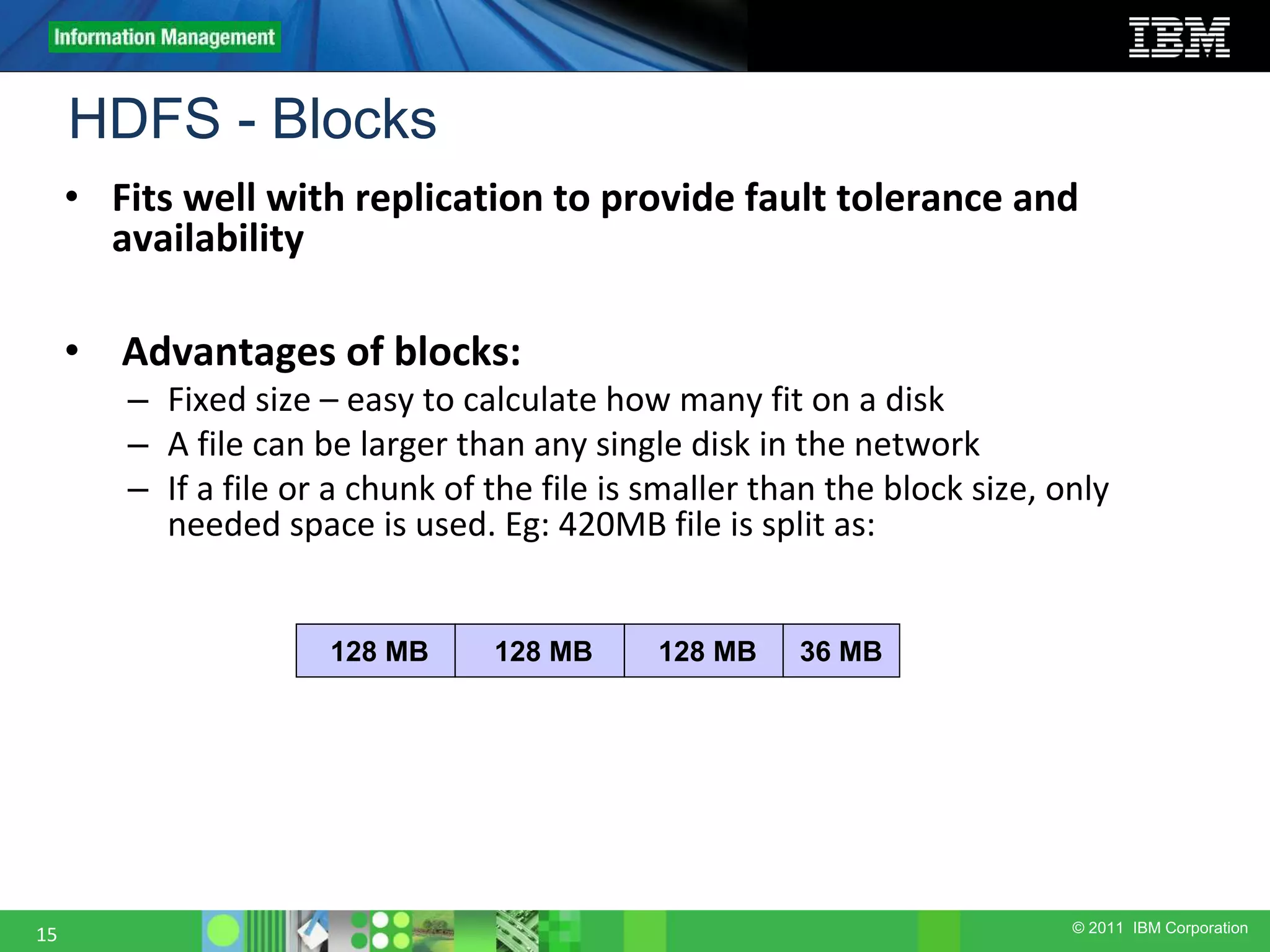 © 2011 IBM Corporation HDFS - Blocks 15 • Fits well with replication to provide fault tolerance and availability • Advantages of blocks: – Fixed size – easy to calculate how many fit on a disk – A file can be larger than any single disk in the network – If a file or a chunk of the file is smaller than the block size, only needed space is used. Eg: 420MB file is split as: 128 MB 128 MB128 MB 36 MB 