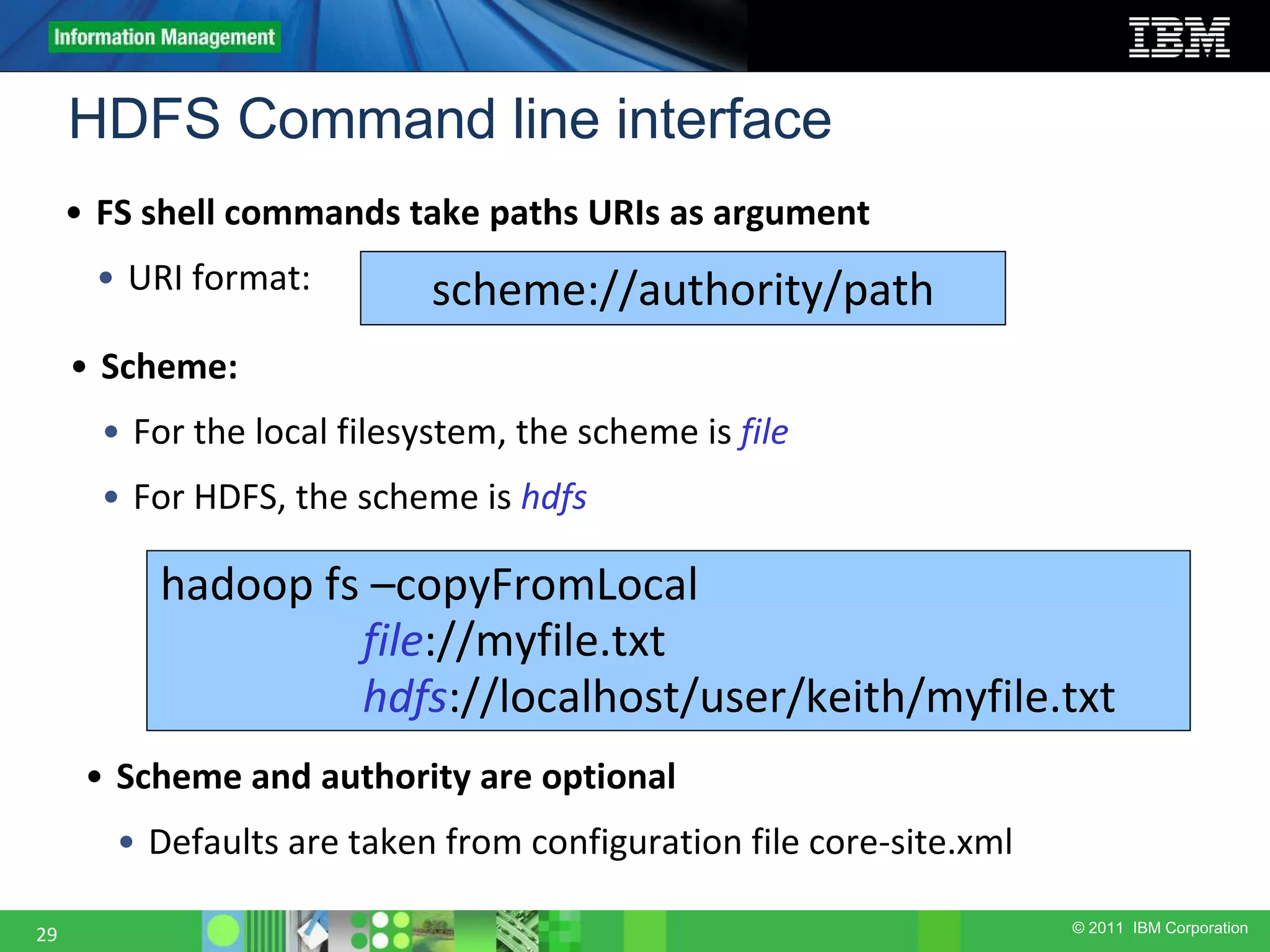© 2011 IBM Corporation HDFS Command line interface 29 • FS shell commands take paths URIs as argument • URI format: scheme://authority/path • Scheme: • For the local filesystem, the scheme is file • For HDFS, the scheme is hdfs hadoop fs –copyFromLocal file://myfile.txt hdfs://localhost/user/keith/myfile.txt • Scheme and authority are optional • Defaults are taken from configuration file core-site.xml 