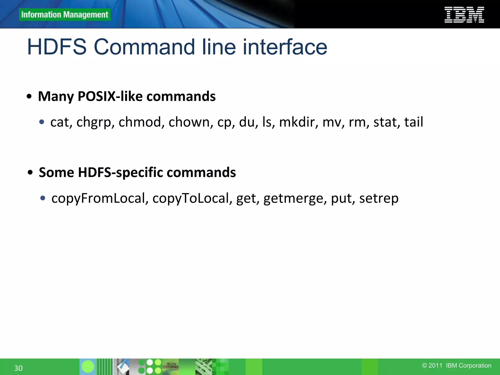 © 2011 IBM Corporation HDFS Command line interface 30 • Many POSIX-like commands • cat, chgrp, chmod, chown, cp, du, ls, mkdir, mv, rm, stat, tail • Some HDFS-specific commands • copyFromLocal, copyToLocal, get, getmerge, put, setrep 