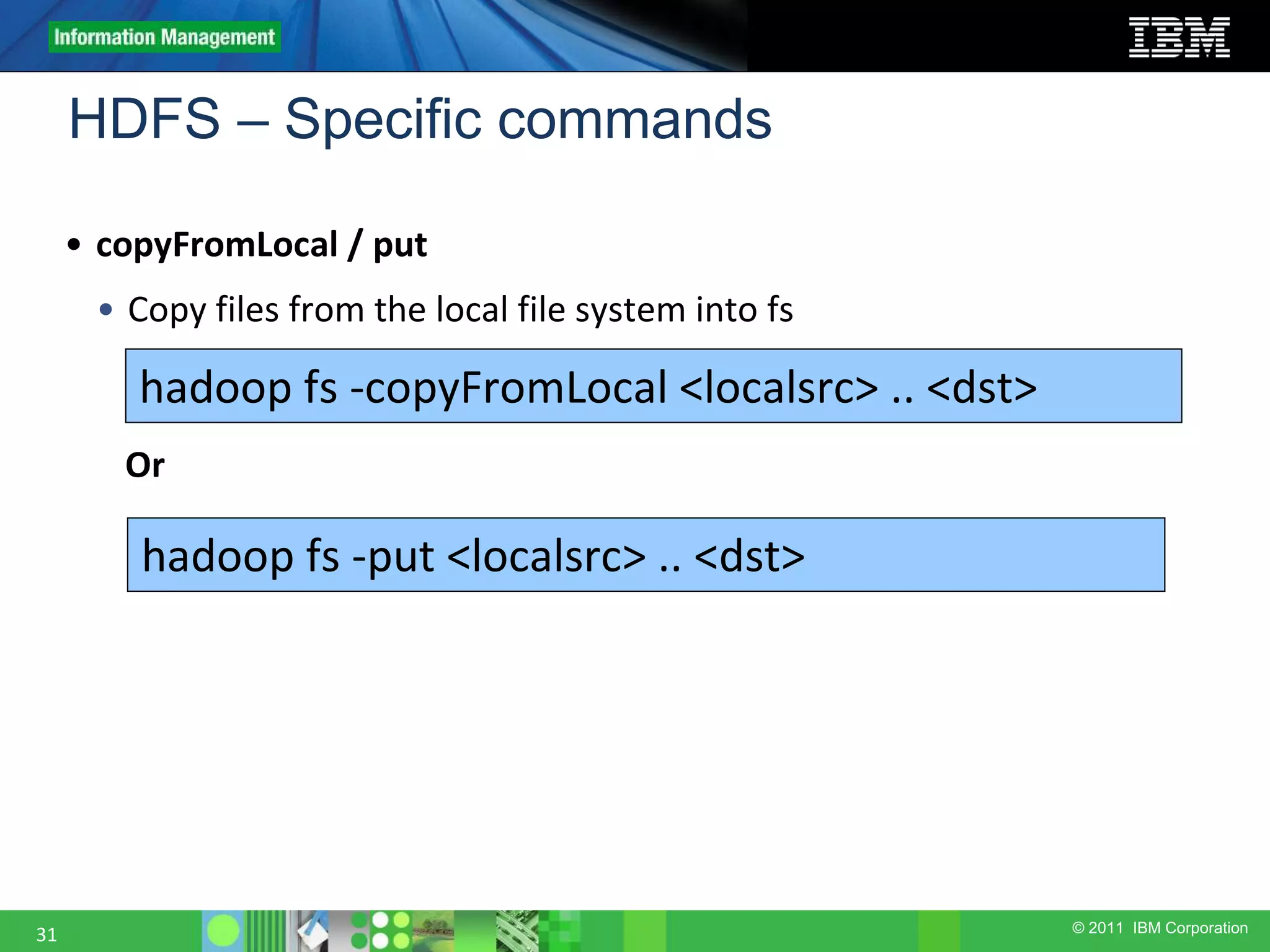 © 2011 IBM Corporation HDFS – Specific commands 31 • copyFromLocal / put • Copy files from the local file system into fs hadoop fs -copyFromLocal <localsrc> .. <dst> hadoop fs -put <localsrc> .. <dst> Or 