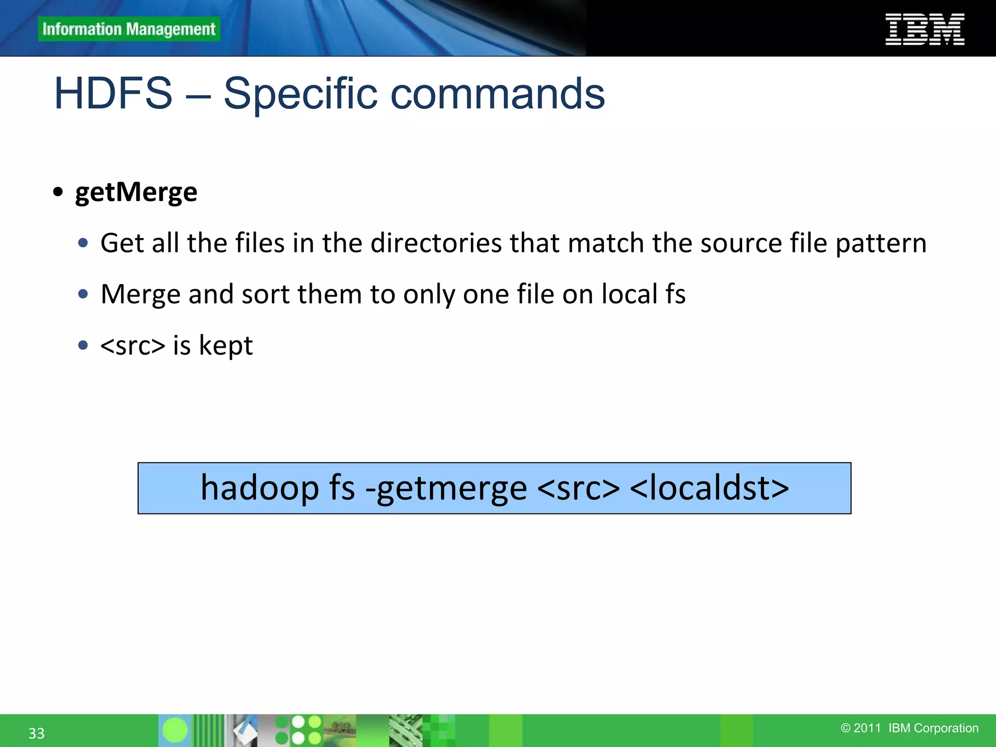 © 2011 IBM Corporation HDFS – Specific commands 33 • getMerge • Get all the files in the directories that match the source file pattern • Merge and sort them to only one file on local fs • <src> is kept hadoop fs -getmerge <src> <localdst> 