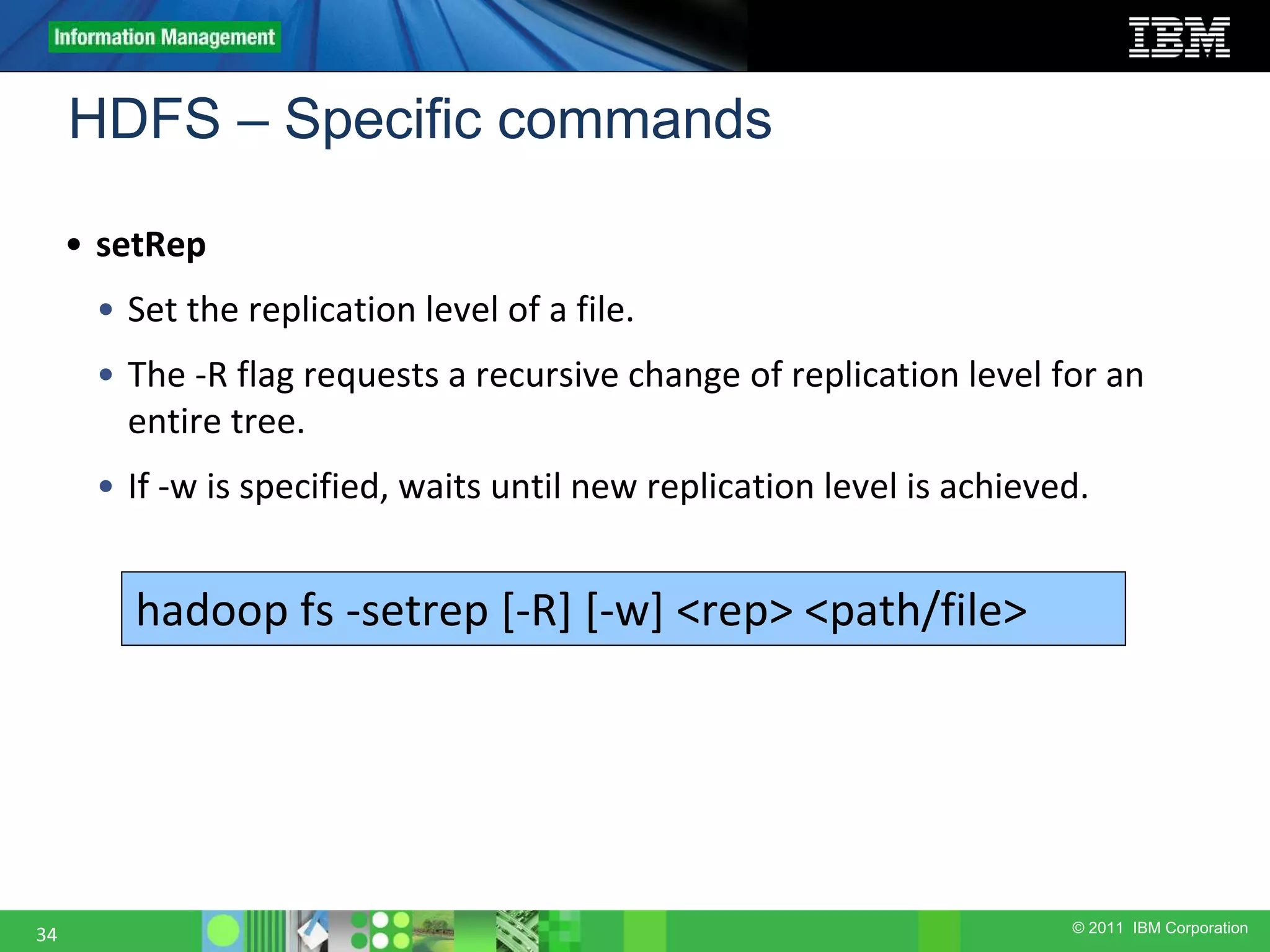 © 2011 IBM Corporation HDFS – Specific commands 34 • setRep • Set the replication level of a file. • The -R flag requests a recursive change of replication level for an entire tree. • If -w is specified, waits until new replication level is achieved. hadoop fs -setrep [-R] [-w] <rep> <path/file> 