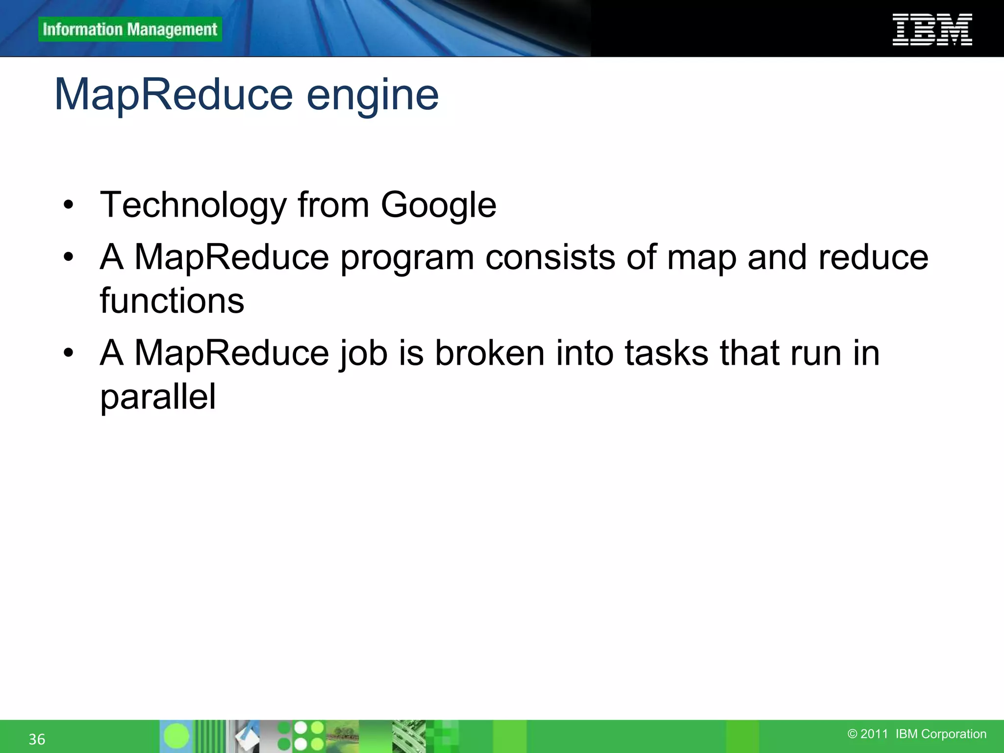 © 2011 IBM Corporation MapReduce engine 36 • Technology from Google • A MapReduce program consists of map and reduce functions • A MapReduce job is broken into tasks that run in parallel 