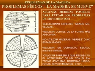 PROBLEMAS DE LA MADERAPROBLEMAS DE LA MADERA
PROBLEMAS FÍSICOS: “LA MADERA SE MUEVE”PROBLEMAS FÍSICOS: “LA MADERA SE MUEVE”
ALGUNAS MEDIDAS POSIBLES
PARA EVITAR LOS PROBLEMAS
DE MOVIMIENTOS:
•SELECCIONAR ESPECIES “MENOS MO-
VEDIZAS”.
•REALIZAR CORTES DE LA FORMA MÁS
ADECUADA.
•NO UTILIZAR MADERAS “VERDES” O NO
ESTABILIZADAS.
•REALIZAR UN CORRECTO SECADO
(natural o artificial).
*COLOCAR BARRERAS QUE REDUZ-CAN
EL INTERCAMBIO DE HD. CON EL EN-
TORNO (PINTURAS, BARRERAS HIDRÓ-
FUGAS, REVESTIMIENTOS, ETC.).
 