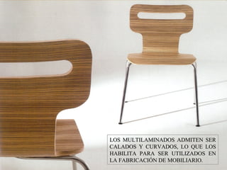 LOS MULTILAMINADOS ADMITEN SERLOS MULTILAMINADOS ADMITEN SER
CALADOS Y CURVADOS, LO QUE LOSCALADOS Y CURVADOS, LO QUE LOS
HABILITA PARA SER UTILIZADOS ENHABILITA PARA SER UTILIZADOS EN
LA FABRICACIÓN DE MOBILIARIO.LA FABRICACIÓN DE MOBILIARIO.
 
