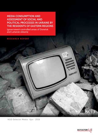 MEDIA CONSUMPTION AND ASSESSMENT OF SOCIAL AND POLITICAL PROCESSES IN UKRAINE BY THE RESIDENTS OF EASTERN
REGIONS (government-controlled areas of Donetsk and Luhansk oblasts)
R E S E A R C H R E P O R T
MEDIA CONSUMPTION AND
ASSESSMENT OF SOCIAL AND
POLITICAL PROCESSES IN UKRAINE BY
THE RESIDENTS OF EASTERN REGIONS
(government-controlled areas of Donetsk
and Luhansk oblasts)
NGO Detector Media · Kyiv · 2018
 
