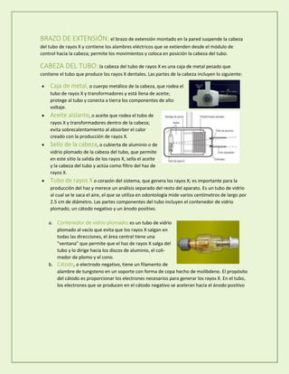 BRAZO DE EXTENSIÓN: el brazo de extensión montado en la pared suspende la cabeza
del tubo de rayos X y contiene los alambres eléctricos que se extienden desde el módulo de
control hacia la cabeza; permite los movimientos y coloca en posición la cabeza del tubo.
CABEZA DEL TUBO: la cabeza del tubo de rayos X es una caja de metal pesado que
contiene el tubo que produce los rayos X dentales. Las partes de la cabeza incluyen lo siguiente:
 Caja de metal, o cuerpo metálico de la cabeza, que rodea el
tubo de rayos X y transformadores y está llena de aceite;
protege al tubo y conecta a tierra los componentes de alto
voltaje.
 Aceite aislante, o aceite que rodea el tubo de
rayos X y transformadores dentro de la cabeza;
evita sobrecalentamiento al absorber el calor
creado con la producción de rayos X.
 Sello de la cabeza, o cubierta de aluminio o de
vidrio plomado de la cabeza del tubo, que permite
en este sitio la salida de los rayos X, sella el aceite
y la cabeza del tubo y actúa como filtro del haz de
rayos X.
 Tubo de rayos X o corazón del sistema, que genera los rayos X; es importante para la
producción del haz y merece un análisis separado del resto del aparato. Es un tubo de vidrio
al cual se le saca el aire, el que se utiliza en odontología mide varios centímetros de largo por
2.5 cm de diámetro. Las partes componentes del tubo incluyen el contenedor de vidrio
plomado, un cátodo negativo y un ánodo positivo.
a. Contenedor de vidrio plomado: es un tubo de vidrio
plomado al vacío que evita que los rayos X salgan en
todas las direcciones, el área central tiene una
"ventana" que permite que el haz de rayos X salga del
tubo y lo dirige hacia los discos de aluminio, el coli-
mador de plomo y el cono.
b. Cátodo, o electrodo negativo, tiene un filamento de
alambre de tungsteno en un soporte con forma de copa hecho de molibdeno. El propósito
del cátodo es proporcionar los electrones necesarios para generar los rayos X. En el tubo,
los electrones que se producen en el cátodo negativo se aceleran hacia el ánodo positivo
 