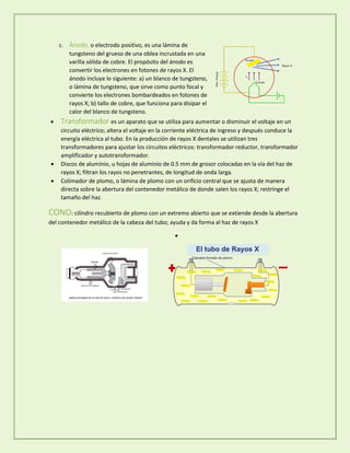 c. Ánodo, o electrodo positivo, es una lámina de
tungsteno del grueso de una oblea incrustada en una
varilla sólida de cobre. El propósito del ánodo es
convertir los electrones en fotones de rayos X. El
ánodo incluye lo siguiente: a) un blanco de tungsteno,
o lámina de tungsteno, que sirve como punto focal y
convierte los electrones bombardeados en fotones de
rayos X; b) tallo de cobre, que funciona para disipar el
calor del blanco de tungsteno.
 Transformador es un aparato que se utiliza para aumentar o disminuir el voltaje en un
circuito eléctrico; altera el voltaje en la corriente eléctrica de ingreso y después conduce la
energía eléctrica al tubo. En la producción de rayos X dentales se utilizan tres
transformadores para ajustar los circuitos eléctricos: transformador reductor, transformador
amplificador y autotransformador.
 Discos de aluminio, u hojas de aluminio de 0.5 mm de grosor colocadas en la vía del haz de
rayos X; filtran los rayos no penetrantes, de longitud de onda larga.
 Colimador de plomo, o lámina de plomo con un orificio central que se ajusta de manera
directa sobre la abertura del contenedor metálico de donde salen los rayos X; restringe el
tamaño del haz.
CONO: cilindro recubierto de plomo con un extremo abierto que se extiende desde la abertura
del contenedor metálico de la cabeza del tubo; ayuda y da forma al haz de rayos X

 