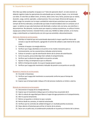 Dr. Eduardo Marino Sanllehi
9
Otro libro que debe acompañar al equipo es el “Libro de operación diaria”, en este volumen se
deberán registrar todas las operaciones de autoclavado que se realicen, hayan, o no, terminado
con éxito. En este libro se deben tener, al menos, datos como: hora, fecha, proceso que se realizó,
duración, carga, control, operador, y observaciones. Para una mayor eficiencia del equipo, se
deben cargar los canastos con la mayor cantidad de material para autoclavar que sea posible,
siempre de forma ordenada y considerando que todo el material deberá estar en contacto con el
vapor. Lo óptimo es que cada Autoclave esté destinado a realizar solo una tarea, sea esterilizar o
descontaminar. No obstante, muchas veces por espacio y motivos económicos, se utiliza el mismo
equipo para ambas funciones. Estando frente a este caso, NUNCA se debe someter, en la misma
carga, a esterilización un material junto con otro que sea sometido a descontaminación.
ANTES DEL PROCESO DE AUTOCLAVADO:
1. Distribuir el material que será autoclavado abarcando la mayor superficie interna del
canasto o caja de esterilización, agregando el control de calidad a cada material de la cada
carga.
2. Conectar el equipo a la energía eléctrica.
3. Verificar que el agua destilada se encuentre en los niveles necesarios para su
funcionamiento, con las características indicadas anteriormente.
4. Colocar el canasto o caja de esterilización dentro de la cámara de esterilización.
5. Cerrar la puerta, procurando dejar bien sellado el compartimiento.
6. Verificar que la válvula de seguridad se encuentra cerrada.
7. Ajustar el reloj y la temperatura que se utilizarán.
8. Definir el tiempo de secado. Si es que el equipo posee la opción.
9. Verificar que la aguja del manómetro indicador de presión se encuentra en cero (0).
DURANTE EL PROCESO DE AUTOCLAVADO:
10. Encender el Autoclave.
11. Verificar que la aguja del manómetro va avanzando conforme pasa el tiempo de
autoclavado.
12. Esperar que el temporizador indique el fin del proceso mediante un timbre o alarma.
DESPUÉS DEL PROCESO DE AUTOCLAVADO:
13. Desconectar el equipo de la energía eléctrica.
14. Esperar que el manómetro indique que en la cámara hay una presión de 0.
15. Abrir la válvula de seguridad para liberar el vapor de agua presente en el compartimiento.
16. Abrir la puerta lentamente.
17. Retirar con guantes o similares la caja o canasto.
18. Retirar desde los canastos, el material autoclavado.
19. Verificar que los controles de calidad entreguen un resultado positivo al proceso.
20. Dejar abierto el Autoclave para enfriar el interior de la cámara.
21. Secar con un paño seco, la condensación producida en la puerta y el interior de la cámara.
 