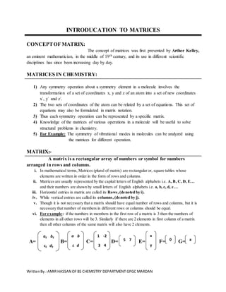 WrittenBy : AMIR HASSAN OFBS CHEMISTRY DEPARTMENT GPGC MARDAN
INTRODUCATION TO MATRICES
CONCEPTOF MATRIX:
The concept of matrices was first prevented by Arther Kelley,
an eminent mathematician, in the middle of 19th century, and its use in different scientific
disciplines has since been increasing day by day.
MATRICES IN CHEMISTRY:
1) Any symmetry operation about a symmetry element in a molecule involves the
transformation of a set of coordinates x, y and z of an atom into a set of new coordinates
x`, y` and z`.
2) The two sets of coordinates of the atom can be related by a set of equations. This set of
equations may also be formulated in matrix notation.
3) Thus each symmetry operation can be represented by a specific matrix.
4) Knowledge of the matrices of various operations in a molecule will be useful to solve
structural problems in chemistry.
5) For Example: The symmetry of vibrational modes in molecules can be analyzed using
the matrices for different operation.
MATRIX:-
A matrix is a rectangular array of numbers or symbol for numbers
arranged in rows and columns.
i. In mathematical terms, Matrices (plural of matrix) are rectangular or, square tables whose
elements are written in order in the form of rows and columns.
ii. Matrices are usually represented by the capital letters of English alphabets i.e. A, B, C, D, E…
and their numbers are shown by small letters of English alphabets i.e. a, b, c, d, e…
iii. Horizontal entries in matrix are called its Rows, (denoted by i).
iv. While vertical entries are called its columns, (denoted by j).
v. Though it is not necessary that a matrix should have equal number of rows and columns, but it is
necessary that number of members in different rows or columns should be equal.
vi. For example: if the numbers in members in the first row of a matrix is 3 then the numbers of
elements in all other rows will be 3. Similarly if there are 2 elements in first column of a matrix
then all other columns of the same matrix will also have 2 elements.
A= B= C= D= E= F= G=
1 -2
3 4
a b
c d
5 7
x
y
0 a
aij bij
cij dij
 