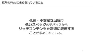 13
近年のWebに求められていること
低速・不安定な回線で
低いスペックのデバイスから
リッチコンテンツを高速に表示する
ことが求められている。
 