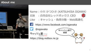 About me
3
ABOUTME
JOB ：合同会社レッドボックス CEO
Name：小川 かつひさ (KATSUHISA OGAWA）
Like ：キャッシュ・負荷分散・Web高速化
https://www.facebook.com/ogawaka
https://blog.redbox.ne.jp
@ogawaka キャッシュ屋で
検索
 