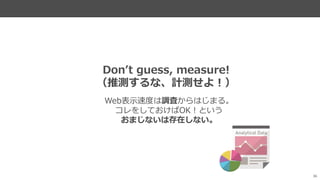 36
Web表示速度は調査からはじまる。
コレをしておけばOK！という
おまじないは存在しない。
Don’t guess, measure!
（推測するな、計測せよ！）
 