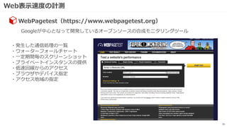 Web表示速度の計測
39
Googleが中心となって開発しているオープンソースの合成モニタリングツール
WebPagetest（https://www.webpagetest.org）
・発生した通信処理の一覧
・ウォーターフォールチャート
・一定期間毎のスクリーンショット
・プライベートインスタンスの提供
・低速回線からのアクセス
・ブラウザやデバイス指定
・アクセス地域の指定
 