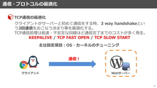 通信・プロトコルの最適化
52
クライアントがサーバーと初めて通信をする時、3 way handshakeとい
う3回通信をおこなう決まり事を最適化する。
TCP通信処理は低速・不安定な回線ほど通信完了までのコストが多く発生。
KEEPALIVE / TCP FAST OPEN / TCP SLOW START
TCP通信の最適化
主な設定項目：OS・カーネルのチューニング
通信！
クライアント Webサーバー
 