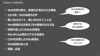 Today’s AGENDA
6
✓ Web世界の変化・高速化が求められる理由
✓ 2018年～Web高速化の年
✓ 遅いWebサイト・速いWebサイトとは
✓ Web高速化の失敗を70％削減させる方法
✓ 効果が高い3つのWeb高速化
✓ WordPress単体でデキル高速化
✓ CDNを活用したWeb高速化
✓ Web高速化まとめ
✓ 質疑・応答
Web高速化の
意味？
成功する
Web高速化
Web高速化の
スパイス
 