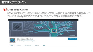 おすすめプラグイン
62
LiteSpeed Cache
HTMLやCSSはコンテンツのレンダリングスピードに大きく影響する要因の一つ。
コードをMinify化することにより、コンテンツサイズの縮小をおこなう。
 