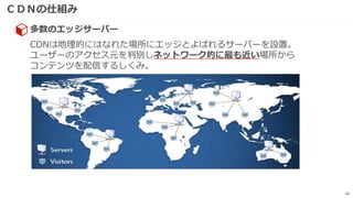 ＣＤＮの仕組み
64
CDNは地理的にはなれた場所にエッジとよばれるサーバーを設置。
ユーザーのアクセス元を判別しネットワーク的に最も近い場所から
コンテンツを配信するしくみ。
多数のエッジサーバー
 