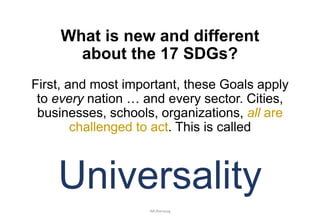 What is new and different
about the 17 SDGs?
First, and most important, these Goals apply
to every nation … and every sector. Cities,
businesses, schools, organizations, all are
challenged to act. This is called
Universality
JMUBanayag
 