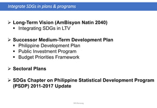  Long-Term Vision (AmBisyon Natin 2040)
 Integrating SDGs in LTV
 Successor Medium-Term Development Plan
 Philippine Development Plan
 Public Investment Program
 Budget Priorities Framework
 Sectoral Plans
 SDGs Chapter on Philippine Statistical Development Program
(PSDP) 2011-2017 Update
Integrate SDGs in plans & programs
JMUBanayag
 