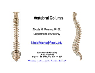 Vertebral Column
Nicole M. Reeves, Ph.D.
Department of Anatomy
NicoleReeves@RossU.edu
Recommended Reading
COA : 7th Edition
Pages: 4-11, 47-60, 440-482, 496-507
*Practice questions can be found on Canvas*
 