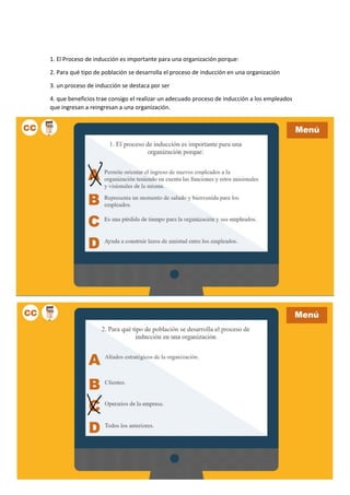 1. El Proceso de inducción es importante para una organización porque:
2. Para qué tipo de población se desarrolla el proceso de inducción en una organización
3. un proceso de inducción se destaca por ser
4. que beneficios trae consigo el realizar un adecuado proceso de inducción a los empleados
que ingresan a reingresan a una organización.