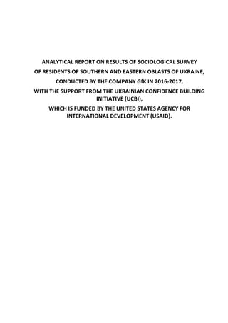 ANALYTICAL REPORT ON RESULTS OF SOCIOLOGICAL SURVEY
OF RESIDENTS OF SOUTHERN AND EASTERN OBLASTS OF UKRAINE,
CONDUCTED BY THE COMPANY GfK IN 2016-2017,
WITH THE SUPPORT FROM THE UKRAINIAN CONFIDENCE BUILDING
INITIATIVE (UCBI),
WHICH IS FUNDED BY THE UNITED STATES AGENCY FOR
INTERNATIONAL DEVELOPMENT (USAID).
 