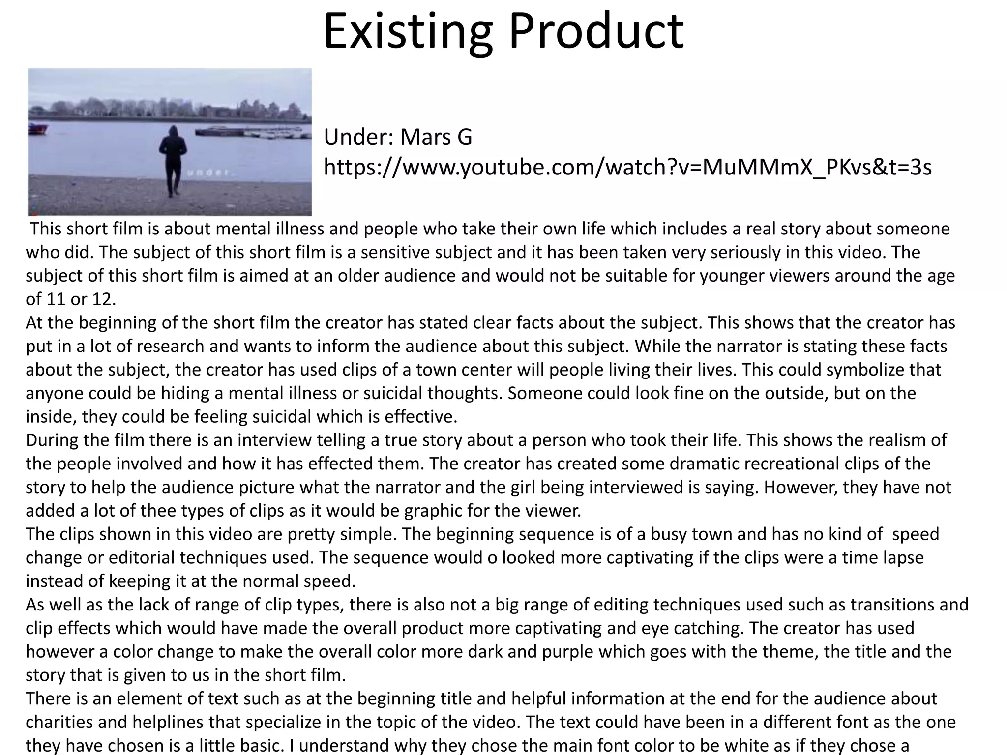Existing Product
Under: Mars G
https://www.youtube.com/watch?v=MuMMmX_PKvs&t=3s
This short film is about mental illness and people who take their own life which includes a real story about someone
who did. The subject of this short film is a sensitive subject and it has been taken very seriously in this video. The
subject of this short film is aimed at an older audience and would not be suitable for younger viewers around the age
of 11 or 12.
At the beginning of the short film the creator has stated clear facts about the subject. This shows that the creator has
put in a lot of research and wants to inform the audience about this subject. While the narrator is stating these facts
about the subject, the creator has used clips of a town center will people living their lives. This could symbolize that
anyone could be hiding a mental illness or suicidal thoughts. Someone could look fine on the outside, but on the
inside, they could be feeling suicidal which is effective.
During the film there is an interview telling a true story about a person who took their life. This shows the realism of
the people involved and how it has effected them. The creator has created some dramatic recreational clips of the
story to help the audience picture what the narrator and the girl being interviewed is saying. However, they have not
added a lot of thee types of clips as it would be graphic for the viewer.
The clips shown in this video are pretty simple. The beginning sequence is of a busy town and has no kind of speed
change or editorial techniques used. The sequence would o looked more captivating if the clips were a time lapse
instead of keeping it at the normal speed.
As well as the lack of range of clip types, there is also not a big range of editing techniques used such as transitions and
clip effects which would have made the overall product more captivating and eye catching. The creator has used
however a color change to make the overall color more dark and purple which goes with the theme, the title and the
story that is given to us in the short film.
There is an element of text such as at the beginning title and helpful information at the end for the audience about
charities and helplines that specialize in the topic of the video. The text could have been in a different font as the one
they have chosen is a little basic. I understand why they chose the main font color to be white as if they chose a
 