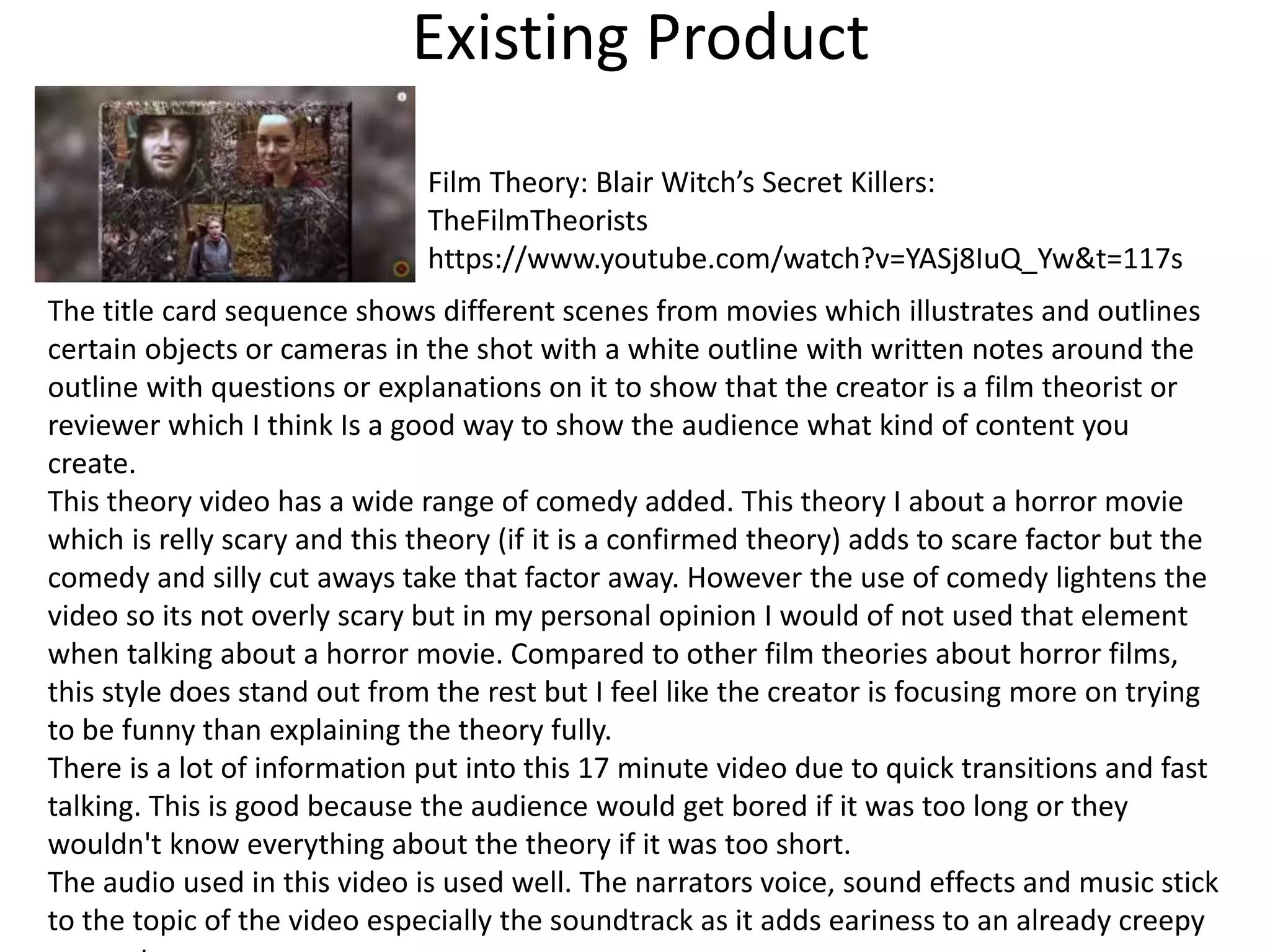 Existing Product
Film Theory: Blair Witch’s Secret Killers:
TheFilmTheorists
https://www.youtube.com/watch?v=YASj8IuQ_Yw&t=117s
The title card sequence shows different scenes from movies which illustrates and outlines
certain objects or cameras in the shot with a white outline with written notes around the
outline with questions or explanations on it to show that the creator is a film theorist or
reviewer which I think Is a good way to show the audience what kind of content you
create.
This theory video has a wide range of comedy added. This theory I about a horror movie
which is relly scary and this theory (if it is a confirmed theory) adds to scare factor but the
comedy and silly cut aways take that factor away. However the use of comedy lightens the
video so its not overly scary but in my personal opinion I would of not used that element
when talking about a horror movie. Compared to other film theories about horror films,
this style does stand out from the rest but I feel like the creator is focusing more on trying
to be funny than explaining the theory fully.
There is a lot of information put into this 17 minute video due to quick transitions and fast
talking. This is good because the audience would get bored if it was too long or they
wouldn't know everything about the theory if it was too short.
The audio used in this video is used well. The narrators voice, sound effects and music stick
to the topic of the video especially the soundtrack as it adds eariness to an already creepy
 