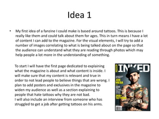 Idea 1
• My first idea of a fanzine I could make is based around tattoos. This is because I
really like them and could talk about them for ages. This in turn means I have a lot
of content I can add to the magazine. For the visual elements, I will try to add a
number of images correlating to what is being talked about on the page so that
the audience can understand what they are reading through photos which may
help people a lot more in the understanding of something.
To start I will have the first page dedicated to explaining
what the magazine is about and what content is inside. I
will make sure that my content is relevant and true in
order to not lead people to believe things that are wrong. I
plan to add posters and exclusives in the magazine to
widen my audience as well as a section explaining to
people that hate tattoos why they are not bad.
I will also include an interview from someone who has
struggled to get a job after getting tattoos on his arms.
 