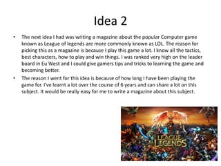 Idea 2
• The next idea I had was writing a magazine about the popular Computer game
known as League of legends are more commonly known as LOL. The reason for
picking this as a magazine is because I play this game a lot. I know all the tactics,
best characters, how to play and win things. I was ranked very high on the leader
board in Eu West and I could give gamers tips and tricks to learning the game and
becoming better.
• The reason I went for this idea is because of how long I have been playing the
game for. I've learnt a lot over the course of 6 years and can share a lot on this
subject. It would be really easy for me to write a magazine about this subject.
 