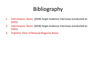Bibliography
1. Interviewees, Name. (2018) Target Audience Interviews (conducted on
DATE)
2. Interviewees, Name. (2018) Target Audience Interviews (conducted on
DATE)
3. Publisher. (Year of Release) Magazine Name
 