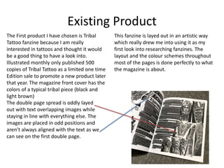 Existing Product
The First product I have chosen is Tribal
Tattoo fanzine because I am really
interested in tattoos and thought it would
be a good thing to have a look into.
Illustrated monthly only published 500
copies of Tribal Tattoo as a limited one time
Edition sale to promote a new product later
that year. The magazine front cover has the
colors of a typical tribal piece (black and
light brown)
The double page spread is oddly layed
out with text overlapping images while
staying in line with everything else. The
images are placed in odd positions and
aren’t always aligned with the text as we
can see on the first double page.
This fanzine is layed out in an artistic way
which really drew me into using it as my
first look into researching fanzines. The
layout and the colour schemes throughout
most of the pages is done perfectly to what
the magazine is about.
 
