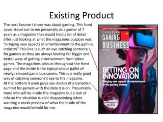 Existing Product
The next fanzine I chose was about gaming. This front
cover stood out to me personally as a gamer of 7
years as a magazine that would hold a lot of detail
after just looking at what the magazines purpose was.
“Bringing new aspects of entertainment to the gaming
industry” This line is such an eye catching sentence
for gamers as they are always looking for bigger and
better ways of getting entertainment from video
games. The magazines colours throughout the front
page and the inside is the typical colour pallet of
newly released game box covers. This is a really good
way of catching someone’s eye to the magazine.
At the bottom it even gives you details of a Canadian
summit for gamers with the date it is on. Presumably
more info will be inside the magazine but a lack of
info on the situation is a bit disappointing when
wanting a sneak preview of what the inside of the
magazine would behold for me.
 