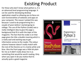 Existing Product
For those who don’t know what python is, It is
an advanced level programming language. It
can be used for developing desktop
application aswell as allowing you to focus on
core functionalities of websites and apps on
your computer. The reason I picked this was
because I used to do programming for a
couple of years before I started going to
college. The use of the Python (snake) was a
really intelligent idea to give the page a
background that fit in with the topic of the
magazine. The fact that the snake is on that
page gives the title a double meaning which is
a really cool and exciting way to get
information across to the reader. The colour
scheme however doesn’t really match with
the rest of the fanzine as it is mainly white and
blue. Also the front page was a little bit plain
for me as It didn’t really draw me in as
something that would be worth reading. Only
when you open it do you realise that its
actually quite a good magazine
 