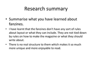 Research summary
• Summarise what you have learned about
fanzines.
• I have learnt that the fanzines don’t have any sort of rules
about layout or what they can include. They are not tied down
by rules on how to make the magazine or what they should
write about.
• There is no real structure to them which makes it so much
more unique and more enjoyable to read.
 