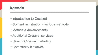 Agenda
• Introduction to Crossref

• Content registration - various methods

• Metadata developments

• Additional Crossref services

• Uses of Crossref metadata

• Community initiatives
 