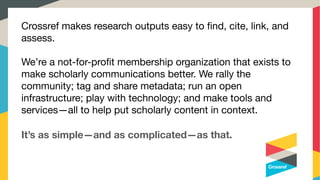 Crossref makes research outputs easy to ﬁnd, cite, link, and
assess.



We’re a not-for-proﬁt membership organization that exists to
make scholarly communications better. We rally the
community; tag and share metadata; run an open
infrastructure; play with technology; and make tools and
services—all to help put scholarly content in context.
It’s as simple—and as complicated—as that.
 