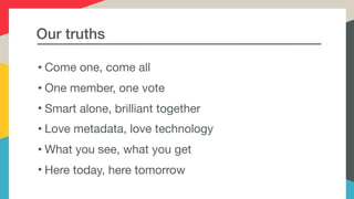 Our truths
• Come one, come all 

• One member, one vote

• Smart alone, brilliant together

• Love metadata, love technology

• What you see, what you get

• Here today, here tomorrow
 