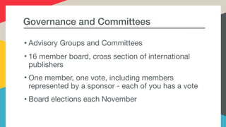 Governance and Committees
• Advisory Groups and Committees

• 16 member board, cross section of international
publishers

• One member, one vote, including members
represented by a sponsor - each of you has a vote

• Board elections each November
 