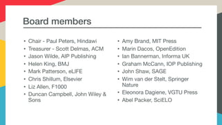 Board members
• Chair - Paul Peters, Hindawi

• Treasurer - Scott Delmas, ACM

• Jason Wilde, AIP Publishing 

• Helen King, BMJ

• Mark Patterson, eLIFE

• Chris Shillum, Elsevier

• Liz Allen, F1000

• Duncan Campbell, John Wiley &
Sons

• Amy Brand, MIT Press

• Marin Dacos, OpenEdition

• Ian Bannerman, Informa UK

• Graham McCann, IOP Publishing

• John Shaw, SAGE

• Wim van der Stelt, Springer
Nature

• Eleonora Dagiene, VGTU Press

• Abel Packer, SciELO

 