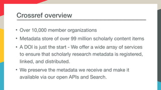 Crossref overview
• Over 10,000 member organizations

• Metadata store of over 99 million scholarly content items

• A DOI is just the start - We offer a wide array of services
to ensure that scholarly research metadata is registered,
linked, and distributed.

• We preserve the metadata we receive and make it
available via our open APIs and Search.
 