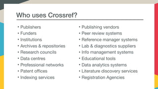 Who uses Crossref?
• Publishing vendors

• Peer review systems

• Reference manager systems

• Lab & diagnostics suppliers

• Info management systems

• Educational tools

• Data analytics systems

• Literature discovery services

• Registration Agencies
• Publishers

• Funders

• Institutions

• Archives & repositories

• Research councils 

• Data centres

• Professional networks 

• Patent offices

• Indexing services
 