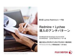 © 2018 Fuji Xerox Advanced Technology Co., Ltd. All rights reserved.
2018年2月15日 Developers Summit 2018
2018年8月9日 Lychee Redmineユーザー会
デバイスソフトウェア開発統括部／小林 稔央
第3回 Lychee Redmineユーザ会
Redmine + Lychee
導入のアンチパターン
 